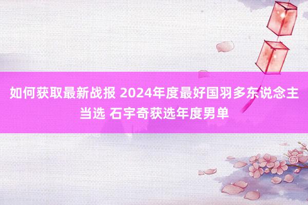 如何获取最新战报 2024年度最好国羽多东说念主当选 石宇奇获选年度男单